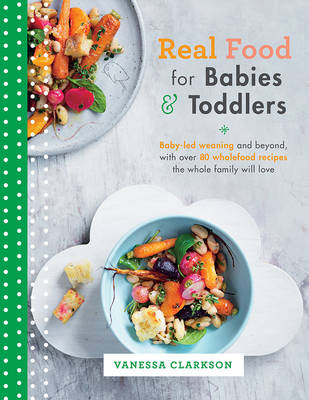 Real Food for Babies and Toddlers: Baby-Led Weaning and Beyond, with Over 80 Wholefood Recipes the Whole Family Will Love - Clarkson, Vanessa