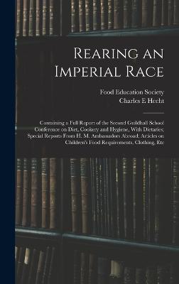 Rearing an Imperial Race; Containing a Full Report of the Second Guildhall School Conference on Diet, Cookery and Hygiene, With Dietaries; Special Reports From H. M. Ambassadors Abroad; Articles on Children's Food Requirements, Clothing, Etc - Food Education Society (Great Britain) (Creator), and Hecht, Charles E