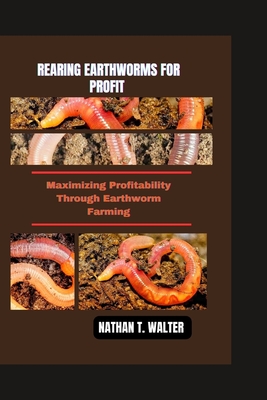 Rearing Earthworms for Profit: Maximizing Profitability Through Earthworm Farming - T Walter, Nathan