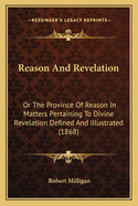 Reason And Revelation: Or The Province Of Reason In Matters Pertaining To Divine Revelation Defined And Illustrated (1868)