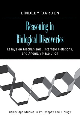 Reasoning in Biological Discoveries: Essays on Mechanisms, Interfield Relations, and Anomaly Resolution - Darden, Lindley