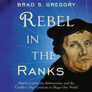 Rebel in the Ranks: Martin Luther, the Reformation, and the Conflicts That Continue to Shape Our World