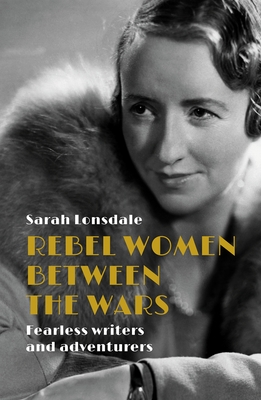 Rebel Women Between the Wars: Fearless Writers and Adventurers - Lonsdale, Sarah
