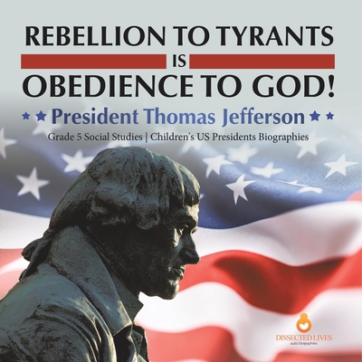 Rebellion to Tyrants is Obedience to God!: President Thomas Jefferson Grade 5 Social Studies Children's US Presidents Biographies - Dissected Lives