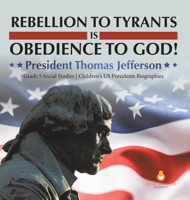 Rebellion to Tyrants is Obedience to God!: President Thomas Jefferson Grade 5 Social Studies Children's US Presidents Biographies - Dissected Lives