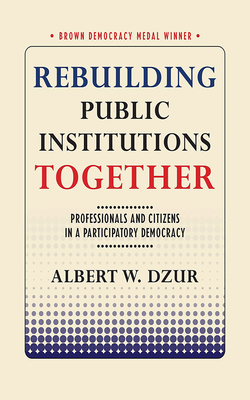 Rebuilding Public Institutions Together: Professionals and Citizens in a Participatory Democracy - Dzur, Albert W