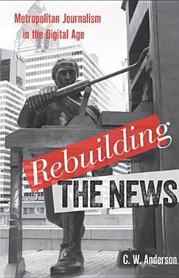 Rebuilding the News: Metropolitan Journalism in the Digital Age - Anderson, C W