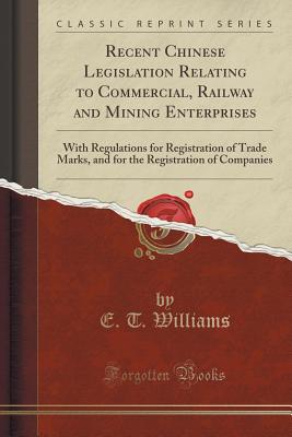 Recent Chinese Legislation Relating to Commercial, Railway and Mining Enterprises: With Regulations for Registration of Trade Marks, and for the Registration of Companies (Classic Reprint) - Williams, E T