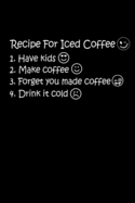 Recipe For Iced Coffee 1. Have Kids 2. Make Coffee 3. Forget You Made Coffee 4. Drink It Cold: The Best Recipe To Make Ice Coffee Is To Have Kids. Kids Will Help You To Make Iced Coffee. Only Mom Will Understand It