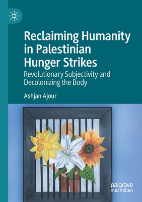 Reclaiming Humanity in Palestinian Hunger Strikes: Revolutionary Subjectivity and Decolonizing the Body - Ajour, Ashjan