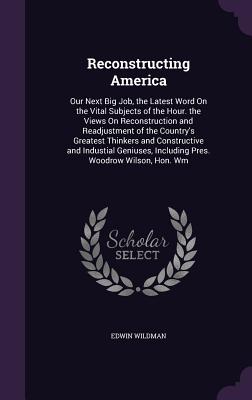 Reconstructing America: Our Next Big Job, the Latest Word On the Vital Subjects of the Hour. the Views On Reconstruction and Readjustment of the Country's Greatest Thinkers and Constructive and Industial Geniuses, Including Pres. Woodrow Wilson, Hon. Wm - Wildman, Edwin