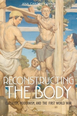 Reconstructing the Body: Classicism, Modernism, and the First World War - Carden-Coyne, Ana