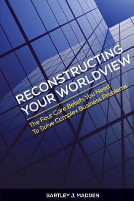 Reconstructing Your Worldview: The Four Core Beliefs You Need to Solve Complex Business Problems - Madden, Bartley J