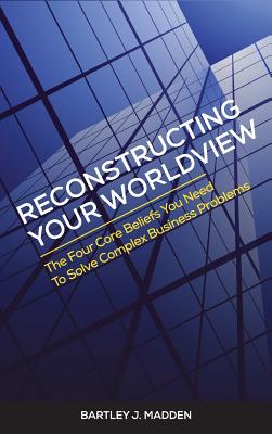Reconstructing Your Worldview: The Four Core Beliefs You Need to Solve Complex Business Problems - Madden, Bartley J