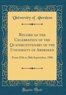 Record of the Celebration of the Quatercentenary of the University of Aberdeen: From 25th to 28th September, 1906 (Classic Reprint) - Aberdeen, University Of