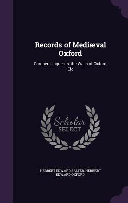 Records of Medival Oxford: Coroners' Inquests, the Walls of Oxford, Etc - Salter, Herbert Edward, and Oxford, Herbert Edward
