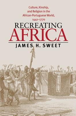 Recreating Africa: Culture, Kinship, and Religion in the African-Portuguese World, 1441-1770 - Sweet, James H