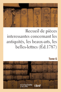 Recueil de Pi?ces Interessantes. Tome 6: Concernant Les Antiquit?s, Les Beaux-Arts, Les Belles-Lettres Et La Philosophie