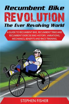 Recumbent Bike Revolution- The Ever Revolving World. a Guide to Recumbent Bike, Recumbent Trike and Recumbent Exercise Bike History, Variations, Mechanics, Benefits and Race Training. - Fisher, Stephen