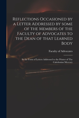 Reflections Occasioned by a Letter Addressed by Some of the Members of the Faculty of Advocates to the Dean of That Learned Body: in the Form of Letters Addressed to the Printer of The Caledonian Mercury - Faculty of Advocates (Scotland) (Creator)