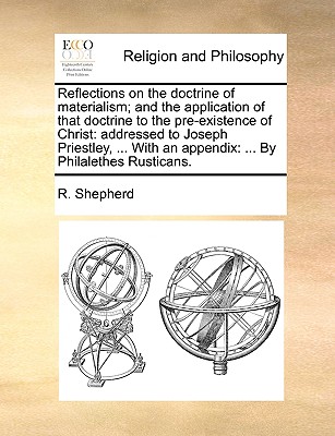 Reflections on the Doctrine of Materialism; And the Application of That Doctrine to the Pre-Existence of Christ: Addressed to Joseph Priestley, ... with an Appendix: ... by Philalethes Rusticans. - Shepherd, R