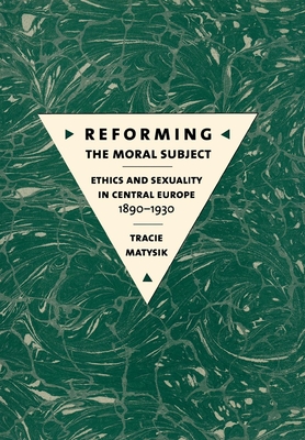 Reforming the Moral Subject: Ethics and Sexuality in Central Europe, 1890-1930 - Matysik, Tracie