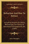 Refraction and How to Refract: Including Sections on Optics, Retinoscopy, the Fitting of Spectacles and Eye-Glasses, Etc