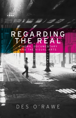 Regarding the Real: Cinema, Documentary, and the Visual Arts - O'Rawe, Des