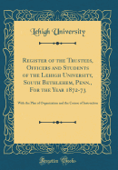 Register of the Trustees, Officers and Students of the Lehigh University, South Bethlehem, Penn., for the Year 1872-73: With the Plan of Organization and the Course of Instruction (Classic Reprint)