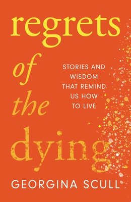 Regrets of the Dying: Stories and Wisdom That Remind Us How to Live - Scull, Georgina