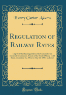 Regulation of Railway Rates: Digest of the Hearings Before the Committee on Interstate Commerce, Senate of the United States, Held from December 16, 1904, to May 23, 1905, Inclusive (Classic Reprint)