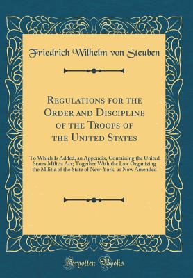 Regulations for the Order and Discipline of the Troops of the United States: To Which Is Added, an Appendix, Containing the United States Militia Act; Together with the Law Organizing the Militia of the State of New-York, as Now Amended (Classic Reprint) - Steuben, Friedrich Wilhelm Von