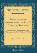 Regulations of Convocation of King's College, Toronto: To Which Are Subjoined the Royal Charter, and the ACT 7 William IV. C. 16 (Classic Reprint)
