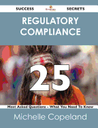 Regulatory Compliance 25 Success Secrets - 25 Most Asked Questions on Regulatory Compliance - What You Need to Know