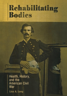 Rehabilitating Bodies: Health, History, and the American Civil War - Long, Lisa A