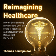 Reimagining Healthcare: How the Smartsourcing Revolution Will Drive the Future of Healthcare and Refocus It on What Matters Most, the Patient