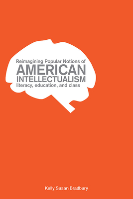 Reimagining Popular Notions of American Intellectualism: Literacy, Education, and Class - Bradbury, Kelly Susan