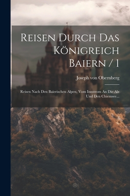 Reisen Durch Das Knigreich Baiern / 1: Reisen Nach Den Baierischen Alpen, Vom Innstrom An Die Alz Und Den Chiemsee... - Obernberg, Joseph Von