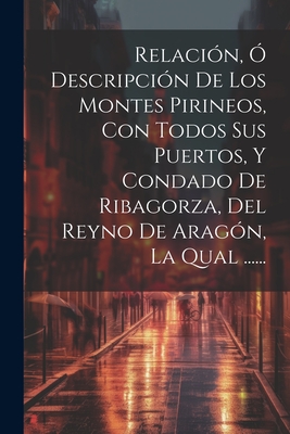 Relacin,  Descripcin De Los Montes Pirineos, Con Todos Sus Puertos, Y Condado De Ribagorza, Del Reyno De Aragn, La Qual ...... - Anonymous