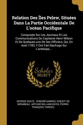 Relation Des les Pelew, Situes Dans La Partie Occidentale De L'ocan Pacifique: Compose Sur Les Journaux Et Les Communications Du Capitaine Henri Wilson Et De Quelques-uns De Ses Officiers, Qui, En Aot 1783, Y Ont Fait Naufrage Sur L'antelope, ... - Keate, George, and Honor-Gabriel Riqueti de Mirabeau (Creator), and Arthur William Devis (Creator)