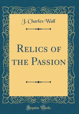 Relics of the Passion (Classic Reprint) - Wall, J Charles