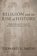 Religion and the Rise of History: Martin Luther and the Cultural Revolution in Germany, 1760-1810