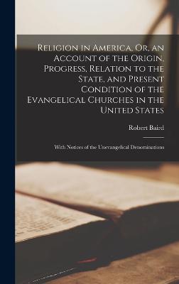 Religion in America, Or, an Account of the Origin, Progress, Relation to the State, and Present Condition of the Evangelical Churches in the United States: With Notices of the Unevangelical Denominations - Baird, Robert