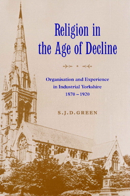 Religion in the Age of Decline: Organisation and Experience in Industrial Yorkshire, 1870 1920 - Green, S J D