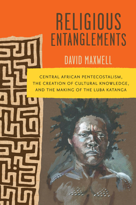 Religious Entanglements: Central African Pentecostalism, the Creation of Cultural Knowledge, and the Making of the Luba Katanga - Maxwell, David