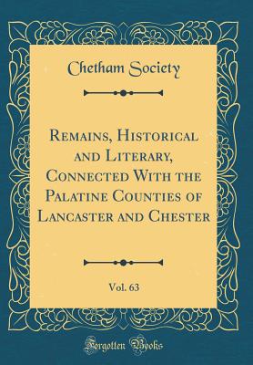 Remains, Historical and Literary, Connected with the Palatine Counties of Lancaster and Chester, Vol. 63 (Classic Reprint) - Society, Chetham