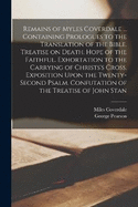 Remains of Myles Coverdale ... Containing Prologues to the Translation of the Bible. Treatise on Death. Hope of the Faithful. Exhortation to the Carrying of Christs's Cross. Exposition Upon the Twenty-second Psalm. Confutation of the Treatise of John Stan