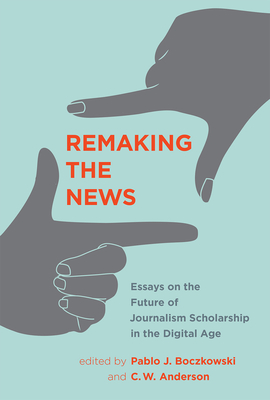 Remaking the News: Essays on the Future of Journalism Scholarship in the Digital Age - Boczkowski, Pablo J (Editor), and Anderson, C W (Editor)