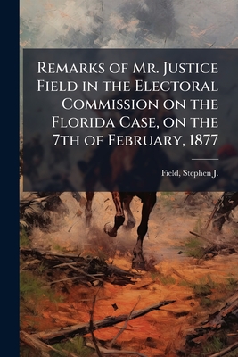 Remarks of Mr. Justice Field in the Electoral Commission on the Florida Case, on the 7th of February, 1877 - Field, Stephen J (Stephen Johnson) (Creator)