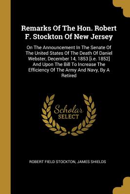 Remarks Of The Hon. Robert F. Stockton Of New Jersey: On The Announcement In The Senate Of The United States Of The Death Of Daniel Webster, December 14, 1853 [i.e. 1852] And Upon The Bill To Increase The Efficiency Of The Army And Navy, By A Retired - Stockton, Robert Field, and Shields, James